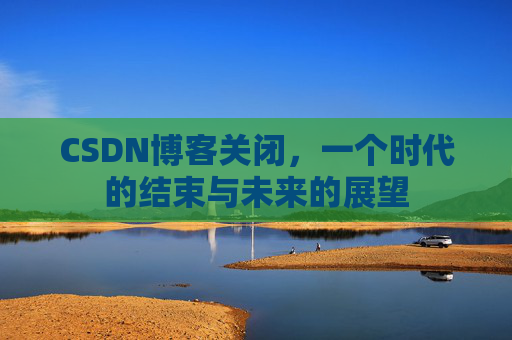 CSDN博客关闭，一个时代的结束与未来的展望